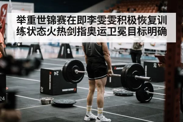 举重世锦赛在即李雯雯积极恢复训练状态火热剑指奥运卫冕目标明确