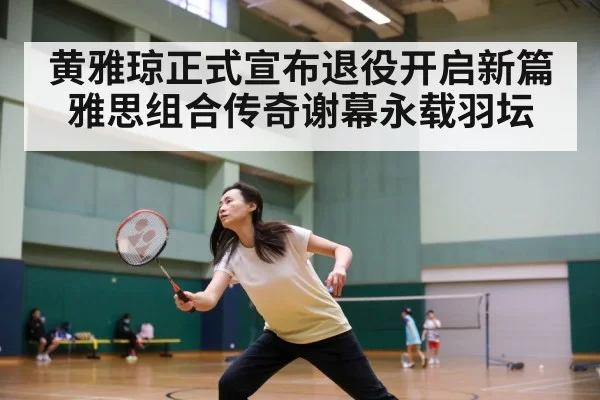 黄雅琼正式宣布退役开启新篇 雅思组合传奇谢幕永载羽坛